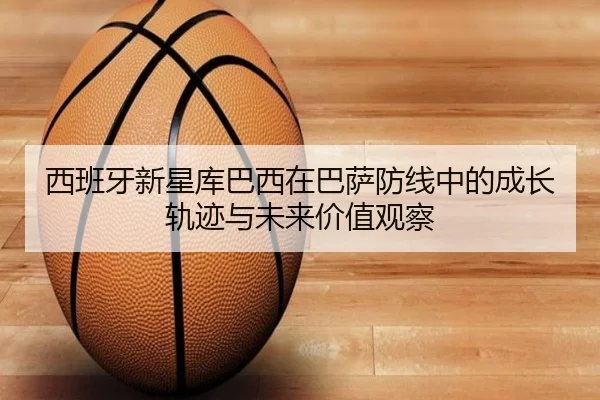 西班牙新星库巴西在巴萨防线中的成长轨迹与未来价值观察